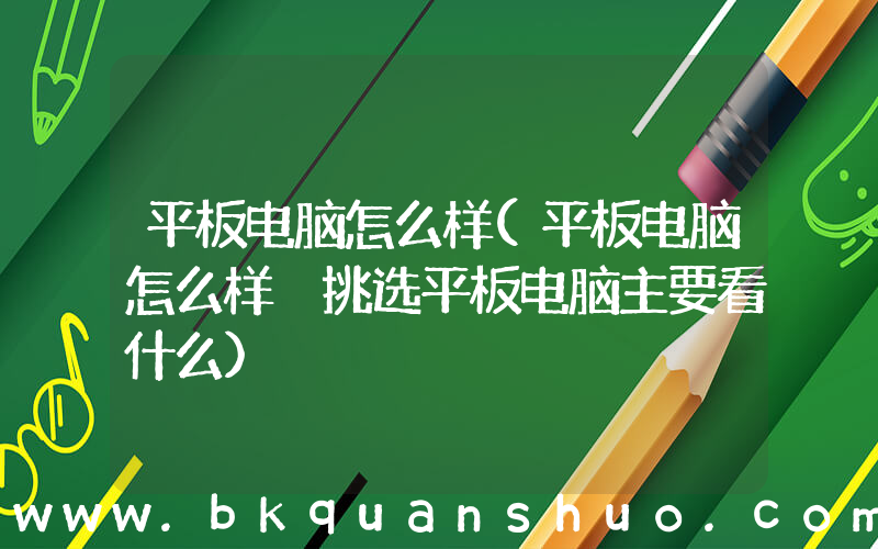 平板电脑怎么样(平板电脑怎么样 挑选平板电脑主要看什么)